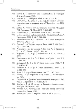 Литература

             372. Harris E. J. Transport and accumulation in biological
                  Systems, London: 1960.
             373. Harris E. J. // J. of Physiol. 1958. V. 141. P. 351–365.
             374. Болдырев А. А., Лопина О. Д. и др. Биохимия активно-
                  го транспорта и транспортные АТФазы. М.: Изд. МГУ,
                  1983.
             375. Лодиш Х., Ротмен Дж. // Молекулы и клетки / Под ред.
                  Г. П. Георгиева. М.: Мир, 1982. С. 149–175.
             376. Гамалей Ю. В. // Цитология. 2006. Т. 48. С. 271–282.
             377. Снегиревская Е. С., Соколова Ю. Я., Комиссарчик Я. Ю. //
                  Цитология. 2006. Т. 48. С. 283–304.
             378. Брежестовский П. Д., Хаспеков Л. Г. // Биол. мембраны.
                  2007. Т. 24. С. 33–42.
             379. Орлов С. И. // Успехи соврем. биол. 1985. Т. 100. Вып. 2
                  (5). С. 203–218.
             380. Руководство по цитологии  / Под ред. А.  С.  Трошина.
                  Т. 1. М.–Л.: Наука, 1965. С. 163–180.
             381. Жерлова О. М. и др.  // Биофизика. Т.  52. С.  295–300.
                  2007.
             382. Овчинников Ю. А. и др.  // Биол. мембраны. 1985. Т.  2.
                  С. 957–961.
             383. Хуторский В. Е. и др.  // Биол. мембраны. 1985. Т.  2.
                  С. 1247–1257.
             384. Кабанов А. В. и др.  // Биол. мембраны. 1985. Т.  2.
                  С. 985–995.
             385. Белов В. В. и др. // Биофизика. 2007. Т. 52. С. 75–83.
             386. Рубин А. Б. // Биофизика. В 2-х томах. М.: Высшая шко-
                  ла, 1987.
             387. Структура и функции биологических мембран  / Под
                  ред. А. С. Трошина. М.: Наука, 1975.
             388. Болдырев А. А. Строение и функции биологических
                  мембран. М.: Знание, 1987.
             389. Трошин А. С. Распределение веществ между клеткой и
                  средой. М.: Наука, 1985.
             390. Mateusaki K. et al. // Biophis. J. 1997. V. 73. P. 831–838.


                                           360


Живая клетка.indb 360                                                    27.10.2009 11:40:18
 