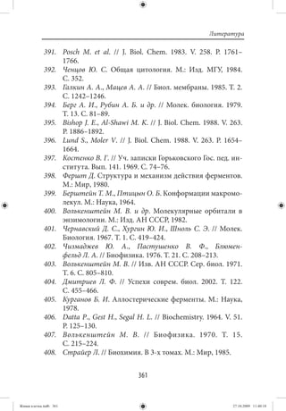 Литература

             391. Posch M. et al.  // J. Biol. Chem. 1983. V.  258. P.  1761–
                  1766.
             392. Ченцов Ю. С. Общая цитология. М.: Изд. МГУ, 1984.
                  С. 352.
             393. Галкин А. А., Мацев А. А. // Биол. мембраны. 1985. Т. 2.
                  С. 1242–1246.
             394. Берг А. И., Рубин А. Б. и др.  // Молек. биология. 1979.
                  Т. 13. С. 81–89.
             395. Bishop J. E., Al-Shawi M. K. // J. Biol. Chem. 1988. V. 263.
                  P. 1886–1892.
             396. Lund S., Moler V.  // J. Biol. Chem. 1988. V.  263. P.  1654–
                  1664.
             397. Костенко В. Г. // Уч. записки Горьковского Гос. пед. ин-
                  ститута. Вып. 141. 1969. С. 74–76.
             398. Фершт Д. Структура и механизм действия ферментов.
                  М.: Мир, 1980.
             399. Берштейн Т. М., Птицын О. Б. Конформации макромо-
                  лекул. М.: Наука, 1964.
             400. Волькенштейн М. В. и др. Молекулярные орбитали в
                  энзимологии. М.: Изд. АН СССР, 1982.
             401. Чернавский Д. С., Хургин Ю. И., Шноль С. Э.  // Молек.
                  Биология. 1967. Т. 1. С. 419–424.
             402. Чизмаджев Ю. А., Пастушенко В. Ф., Блюмен-
                  фельд Л. А. // Биофизика. 1976. Т. 21. С. 208–213.
             403. Волькенштейн М. В. // Изв. АН СССР. Сер. биол. 1971.
                  Т. 6. С. 805–810.
             404. Дмитриев Л. Ф.  // Успехи соврем. биол. 2002. Т.  122.
                  С. 455–466.
             405. Курганов Б. И. Аллостерические ферменты. М.: Наука,
                  1978.
             406. Datta P., Gest H., Segal H. L. // Biochemistry. 1964. V. 51.
                  P. 125–130.
             407. Волькенштейн М. В. // Биофизика. 1970. Т. 15.
                  С. 215–224.
             408. Страйер Л. // Биохимия. В 3-х томах. М.: Мир, 1985.


                                            361


Живая клетка.indb 361                                                      27.10.2009 11:40:18
 
