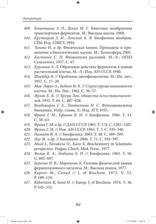 Литература

             409. Кометиани З. П., Векуа М. Г. Кинетика мембранных
                  транспортных ферментов. М.: Высшая школа, 1988.
             410. Крутецкая З. И., Лонский А. В. Биофизика мембран.
                  СПб: Изд. СПбГУ, 1994.
             411. Тиноко И. и др. Физическая химия. Принципы и при-
                  менение в биологических науках. М.: Техносфера, 2005.
             412. Костычев С. П. Физиология растений. М.–Л.: ОГИЗ
                  Сельхозгиз, 1937. С. 67.
             413. Курсанов А. Л. Обратимое действие ферментов в живой
                  растительной клетке, М.–Л.: Изд. АН СССР, 1940.
             414. Шнейдер В. // Проблемы цитофизиологии. М.: Ин. лит.,
                  1957. С. 17–20.
             415. Мак-Ларен А., Бебкок И. К. // Структурные компоненты
                  клетки. М.: Ин. Лит., 1962. С. 36–57.
             416. Жуков Е. К. // Труды Лен. общества естествоиспытате-
                  лей. 1935. Т. 64. С. 407–428.
             417. Владимиров Г. Е., Пантелеева Н. С. Функциональная
                  биохимия. Избр. главы. Л.: Изд. ЛГУ, 1935.
             418. Франк Г. М., Ефимов В. Н.  // Биофизика. 1966. Т.  11.
                  С. 58–63.
             419. Франк Г. М. и др. // ДАН СССР. 1965. Т. 174. С. 1205–1207.
             420. Франк Г. М. // Изв. АН СССР. 1965. Т. 3. С. 335–340.
             421. Намиот В. А. // Биофизика. 2003. Т. 48. С. 389–399.
             422. Лиу Ж. и др. // Биохимия. 2006. Т. 71. С. 592–597.
             423. Musil J., Novakova O., Kunz K. Biochemistry in Schematic
                  perspective. Prague: Chech. Med. Press., 1977.
             424. Филов В. А., Люблина Е. И.  // Биофизика. 1965. Т.  10.
                  С. 602–607.
             425. Березин И. В., Мартинек К. Основы физической химии
                  ферментативного катализа. М.: Высшая школа, 1977.
             426. Kapoor M., Canad // J. of Biochem. 1975. V. 53.
                  P. 109–119.
             427. Koberstein R, Sund H. // Europ. J. of Biochem. 1974. V. 36.
                  P. 545–552.



                                           362


Живая клетка.indb 362                                                    27.10.2009 11:40:18
 