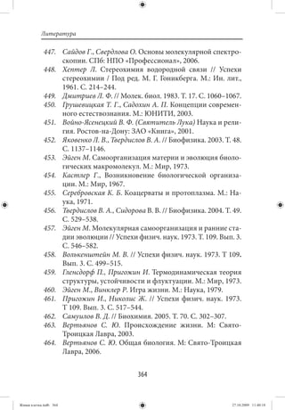 Литература

             447. Сайдов Г., Свердлова О. Основы молекулярной спектро-
                  скопии. СПб: НПО «Профессионал», 2006.
             448. Хептер Л. Стереохимия водородной связи  // Успехи
                  стереохимии / Под ред. М. Г. Гоникберга. М.: Ин. лит.,
                  1961. С. 214–244.
             449. Дмитриев Л. Ф. // Молек. биол. 1983. Т. 17. С. 1060–1067.
             450. Грушевицкая Т. Г., Садохин А. П. Концепции современ-
                  ного естествознания. М.: ЮНИТИ, 2003.
             451. Войно-Ясенецкий В. Ф. (Святитель Лука) Наука и рели-
                  гия. Ростов-на-Дону: ЗАО «Книга», 2001.
             452. Яковенко Л. В., Твердислов В. А. // Биофизика. 2003. Т. 48.
                  С. 1137–1146.
             453. Эйген М. Самоорганизация материи и эволюция биоло-
                  гических макромолекул. М.: Мир, 1973.
             454. Кастлер Г., Возникновение биологической организа-
                  ции. М.: Мир, 1967.
             455. Серебровская К. Б. Коацерваты и протоплазма. М.: На-
                  ука, 1971.
             456. Твердислов В. А., Сидорова В. В. // Биофизика. 2004. Т. 49.
                  С. 529–538.
             457. Эйген М. Молекулярная самоорганизация и ранние ста-
                  дии эволюции // Успехи физич. наук. 1973. Т. 109. Вып. 3.
                  С. 546–582.
             458. Волькенштейн М. В. // Успехи физич. наук. 1973. Т 109.
                  Вып. 3. С. 499–515.
             459. Гленсдорф П., Пригожин И. Термодинамическая теория
                  структуры, устойчивости и флуктуации. М.: Мир, 1973.
             460. Эйген М., Винклер Р. Игра жизни. М.: Наука, 1979.
             461. Пригожин И., Николис Ж.  // Успехи физич. наук. 1973.
                  Т 109. Вып. 3. С. 517–544.
             462. Самуилов В. Д. // Биохимия. 2005. Т. 70. С. 302–307.
             463. Вертьянов С. Ю. Происхождение жизни. М: Свято-
                  Троицкая Лавра, 2003.
             464. Вертьянов С. Ю. Общая биология. М: Свято-Троицкая
                  Лавра, 2006.


                                           364


Живая клетка.indb 364                                                    27.10.2009 11:40:18
 