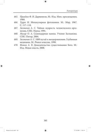 Литература

             465. Правдин Ф. Н. Дарвинизм. М.: Изд. Мин. просвещения,
                  1960.
             466. Турро Н. Молекулярная фотохимия. М.: Мир, 1967.
                  С. 117–118.
             467. Залманов А. С. Тайная мудрость человеческого орга-
                  низма, СПб.: Наука, 1991.
             468. Мазур О. А. Скипидарные ванны. Учение Залманова.
                  СПб.: Питер, 2004.
             469. Залманов А. С. 1000 путей к выздоровлению. Глубинная
                  медицина. М.: Рипол классик, 1998.
             470. Фомин А. В. Доказательства существования Бога. М.:
                  Изд. Новая мысль, 2008.




                                        365


Живая клетка.indb 365                                              27.10.2009 11:40:18
 