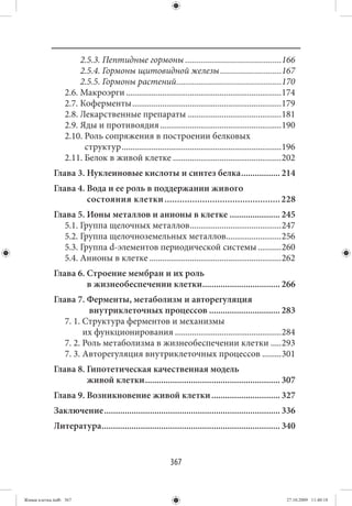2.5.3. Пептидные гормоны ............................................166
                       2.5.4. Гормоны щитовидной железы ............................167
                       2.5.5. Гормоны растений ................................................170
                  2.6. Макроэрги .........................................................................174
                  2.7. Коферменты ......................................................................179
                  2.8. Лекарственные препараты ............................................181
                  2.9. Яды и противоядия .........................................................190
                  2.10. Роль сопряжения в построении белковых
                        структур ...........................................................................196
                  2.11. Белок в живой клетке ...................................................202
             Глава 3. Нуклеиновые кислоты и синтез белка ................. 214
             Глава 4. Вода и ее роль в поддержании живого
                      состояния клетки .............................................. 228
             Глава 5. Ионы металлов и анионы в клетке ...................... 245
                5.1. Группа щелочных металлов ...........................................247
                5.2. Группа щелочноземельных металлов..........................256
                5.3. Группа d-элементов периодической системы ...........260
                5.4. Анионы в клетке ..............................................................262
             Глава 6. Строение мембран и их роль
                      в жизнеобеспечении клетки.................................. 266
             Глава 7. Ферменты, метаболизм и авторегуляция
                       внутриклеточных процессов ............................... 283
                7. 1. Структура ферментов и механизмы
                      их функционирования ..................................................284
                7. 2. Роль метаболизма в жизнеобеспечении клетки .....293
                7. 3. Авторегуляция внутриклеточных процессов .........301
             Глава 8. Гипотетическая качественная модель
                      живой клетки ........................................................... 307
             Глава 9. Возникновение живой клетки .............................. 327
             Заключение ............................................................................. 336
             Литература .............................................................................. 340


                                                            367


Живая клетка.indb 367                                                                                      27.10.2009 11:40:18
 