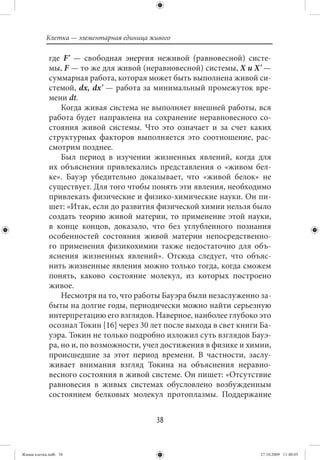 Клетка — элементарная единица живого

             где F' — свободная энергия неживой (равновесной) систе-
             мы, F — то же для живой (неравновесной) системы, Х и Х' —
             суммарная работа, которая может быть выполнена живой си-
             стемой, dx, dx' — работа за минимальный промежуток вре-
             мени dt.
                 Когда живая система не выполняет внешней работы, вся
             работа будет направлена на сохранение неравновесного со-
             стояния живой системы. Что это означает и за счет каких
             структурных факторов выполняется это соотношение, рас-
             смотрим позднее.
                 Был период в изучении жизненных явлений, когда для
             их объяснения привлекались представления о «живом бел-
             ке». Бауэр убедительно доказывает, что «живой белок» не
             существует. Для того чтобы понять эти явления, необходимо
             привлекать физические и физико-химические науки. Он пи-
             шет: «Итак, если до развития физической химии нельзя было
             создать теорию живой материи, то применение этой науки,
             в конце концов, доказало, что без углубленного познания
             особенностей состояния живой материи непосредственно-
             го применения физикохимии также недостаточно для объ-
             яснения жизненных явлений». Отсюда следует, что объяс-
             нить жизненные явления можно только тогда, когда сможем
             понять, каково состояние молекул, из которых построено
             живое.
                 Несмотря на то, что работы Бауэра были незаслуженно за-
             быты на долгие годы, периодически можно найти серьезную
             интерпретацию его взглядов. Наверное, наиболее глубоко это
             осознал Токин [16] через 30 лет после выхода в свет книги Ба-
             уэра. Токин не только подробно изложил суть взглядов Бауэ-
             ра, но и, по возможности, учел достижения в физике и химии,
             происшедшие за этот период времени. В частности, заслу-
             живает внимания взгляд Токина на объяснения неравно-
             весного состояния в живой системе. Он пишет: «Отсутствие
             равновесия в живых системах обусловлено возбужденным
             состоянием белковых молекул протоплазмы. Поддержание


                                           38


Живая клетка.indb 38                                                   27.10.2009 11:40:05
 