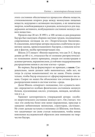 Клетка — элементарная единица живого

             этого состояния обеспечивается процессом обмена веществ,
             столкновениями второго рода между молекулами пищевых
             веществ, ведущими к активации последних, а их химическая
             энергия, освобождающаяся в реакции, используется для под-
             держания активного, возбужденного состояния молекул жи-
             вого вещества».
                 Прошло еще 28 лет. В 1993 г. к 100-летию со дня рождения
             Бауэра был выпущен сборник научных трудов, посвященных
             современным взглядам на его «Теоретическую биологию».
             К сожалению, некоторые авторы оказались озабочены не раз-
             витием закона, провозглашенного Бауэром, а поиском взгля-
             дов и фактов, якобы противоречащих ему.
                 Шноль [17] пишет: «Вполне вероятно, что сам Э. С. Бауэр,
             дожив до 60-х гг., отказался бы от излишне ригористическо-
             го толкования своего принципа, увидев его иллюстрацию в
             асимметричном, неравновесном, устойчиво поддерживаемом
             распределении ионов в системе клетка—среда».
                 Во-первых, Бауэр формулирует не принцип, а закон. Сле-
             довательно, закон должен либо выполняться, либо нет, но
             тогда (в случае невыполнения) это не закон. Очень сомни-
             тельно, чтобы Бауэр отказался от сформулированного им за-
             кона. Скорее он нашел бы объяснения тем сотням фактов о
             распределении ионов в системе клетка—среда.
                 Далее Шноль «отвергает» положение, что «сущность жиз-
             ни» определяется особым физическим состоянием молекул:
             белков, нуклеиновых кислот, углеводов, липидов, метаболи-
             тов и т. д.
                 Удивляет категоричность утверждений автора: «особо-
             го энергетического состояния молекул нет». Он считает, что
             «все эти свойства более или менее выраженные, присущи и
             заведомо небиогенным молекулам, структурам, системам».
             Не стоит дальше вступать в полемику со Шнолем, тем более,
             что заканчивает он свою статью пожеланием, чтобы новые
             поколения исследователей обратили свое внимание на твор-
             чество Бауэра.


                                          39


Живая клетка.indb 39                                                    27.10.2009 11:40:05
 