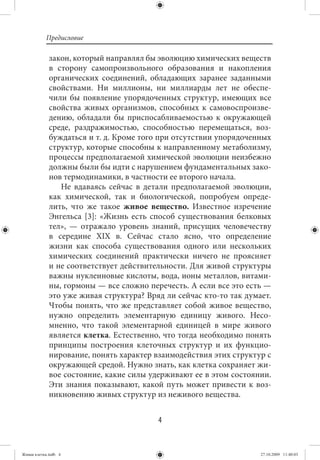 Предисловие

             закон, который направлял бы эволюцию химических веществ
             в сторону самопроизвольного образования и накопления
             органических соединений, обладающих заранее заданными
             свойствами. Ни миллионы, ни миллиарды лет не обеспе-
             чили бы появление упорядоченных структур, имеющих все
             свойства живых организмов, способных к самовоспроизве-
             дению, обладали бы приспосабливаемостью к окружающей
             среде, раздражимостью, способностью перемещаться, воз-
             буждаться и т. д. Кроме того при отсутствии упорядоченных
             структур, которые способны к направленному метаболизму,
             процессы предполагаемой химической эволюции неизбежно
             должны были бы идти с нарушением фундаментальных зако-
             нов термодинамики, в частности ее второго начала.
                Не вдаваясь сейчас в детали предполагаемой эволюции,
             как химической, так и биологической, попробуем опреде-
             лить, что же такое живое вещество. Известное изречение
             Энгельса [3]: «Жизнь есть способ существования белковых
             тел», — отражало уровень знаний, присущих человечеству
             в середине XIX в. Сейчас стало ясно, что определение
             жизни как способа существования одного или нескольких
             химических соединений практически ничего не проясняет
             и не соответствует действительности. Для живой структуры
             важны нуклеиновые кислоты, вода, ионы металлов, витами-
             ны, гормоны — все сложно перечесть. А если все это есть —
             это уже живая структура? Вряд ли сейчас кто-то так думает.
             Чтобы понять, что же представляет собой живое вещество,
             нужно определить элементарную единицу живого. Несо-
             мненно, что такой элементарной единицей в мире живого
             является клетка. Естественно, что тогда необходимо понять
             принципы построения клеточных структур и их функцио-
             нирование, понять характер взаимодействия этих структур с
             окружающей средой. Нужно знать, как клетка сохраняет жи-
             вое состояние, какие силы удерживают ее в этом состоянии.
             Эти знания показывают, какой путь может привести к воз-
             никновению живых структур из неживого вещества.


                                         4


Живая клетка.indb 4                                                 27.10.2009 11:40:03
 