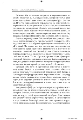Клетка — элементарная единица живого

                Хотелось бы вспомнить ситуацию с периодическим за-
             коном, открытым Д. И. Менделеевым. Когда он открыл свой
             закон, еще не было даже намека на сложную структуру ато-
             ма. И то что периодичность определяется не величиной ато-
             марной массы, а электронными орбиталями, квантованными
             состояниями электронных облаков, энергетикой валентных
             электронов стало известно более чем на полвека позже. Но
             закон-то существует без умаления роли и значения, какое ему
             придавал Дмитрий Иванович. Это свойство любого закона.
                Еще один пример: закон Бойля—Мариотта для идеальных
             газов, который гласит, что при постоянной температуре объ-
             ем данной массы газа обратно пропорционален давлению, т. е.
             pV = const. Мы знаем, что при сжатии или расширении это
             соотношение будет неумолимо выполняться и ни у кого не
             возникает сомнений, что сжатый газ, после снятия давления,
             будет расширяться, а не сжиматься самопроизвольно. Таковы
             свойства законов. Таким образом, приняв закон, сформули-
             рованный Бауэром, в качестве основного биологического за-
             кона, мы должны найти правила построения структур живой
             клетки, как элементарной частицы живой субстанции.
                Белоусов [18] хотя и критически относится к некото-
             рым идеям Бауэра, в конечном счете, заявляет: «Все ска-
             занное означает, что внутренний потенциал идей Бауэра о
             структурно-конфигурационной неравновесности структур
             живых систем отнюдь не исчерпан; более того, мы лишь се-
             годня, и то ощупью, учимся его использовать, и видим, что
             без него структурообразование в живых системах вряд ли
             может быть понято».
                Кондрашова [19], рассматривая энергетику рабочего акта
             живой системы на примере энергетических состояний мито-
             хондрий, считает, что энергетические состояния в них свя-
             заны со структурной организацией мембран. Она считает,
             что кинетические и структурные процессы в митохондриях
             осуществляются благодаря тому, что сама органелла струк-
             турно организована как физическое тело, т. е. представления


                                           40


Живая клетка.indb 40                                                 27.10.2009 11:40:05
 