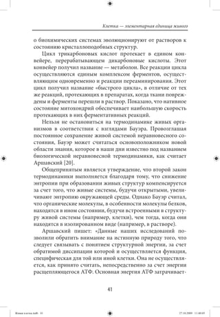 Клетка — элементарная единица живого

             о биохимических системах эволюционируют от растворов к
             состоянию кристаллоподобных структур.
                 Цикл трикарбоновых кислот протекает в едином кон-
             вейере, перерабатывающем дикарбоновые кислоты. Этот
             конвейер получил название — метаболон. Все реакции цикла
             осуществляются единым комплексом ферментов, осущест-
             вляющим одновременно и реакции переаминирования. Этот
             цикл получил название «быстрого цикла», в отличие от тех
             же реакций, протекающих в препаратах, когда ткани повреж-
             дены и ферменты перешли в раствор. Показано, что нативное
             состояние митохондрий обеспечивает наибольшую скорость
             протекающих в них ферментативных реакций.
                 Нельзя не остановиться на термодинамике живых орга-
             низмов в соответствии с взглядами Бауэра. Провозглашая
             постоянное сохранение живой системой неравновесного со-
             стояния, Бауэр может считаться основоположником новой
             области знания, которое в наши дни известно под названием
             биологической неравновесной термодинамики, как считает
             Аршавский [20].
                 Общепринятым является утверждение, что второй закон
             термодинамики выполняется благодаря тому, что снижение
             энтропии при образовании живых структур компенсируется
             за счет того, что живые системы, будучи открытыми, увели-
             чивают энтропию окружающей среды. Однако Бауэр считал,
             что органические молекулы, в особенности молекулы белков,
             находятся в ином состоянии, будучи встроенными в структу-
             ру живой системы (например, клетки), чем тогда, когда они
             находятся в изолированном виде (например, в растворе).
                 Аршавский пишет: «Данные наших исследований по-
             зволили обратить внимание на истинную природу того, что
             следует связывать с понятием структурной энергии, за счет
             обратимой диссипации которой и осуществляется функция,
             специфическая для той или иной клетки. Она не осуществля-
             ется, как принято считать, непосредственно за счет энергии
             расщепляющегося АТФ. Основная энергия АТФ затрачивает-


                                         41


Живая клетка.indb 41                                                   27.10.2009 11:40:05
 
