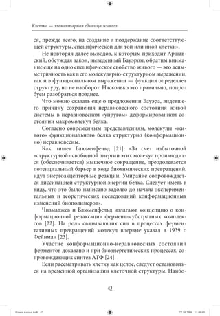 Клетка — элементарная единица живого

             ся, прежде всего, на создание и поддержание соответствую-
             щей структуры, специфической для той или иной клетки».
                 Не повторяя далее выводов, к которым приходит Аршав-
             ский, обсуждая закон, выведенный Бауэром, обратим внима-
             ние еще на одно специфическое свойство живого — это асим-
             метричность как в его молекулярно-структурном выражении,
             так и в функциональном выражении — функция определяет
             структуру, но не наоборот. Насколько это правильно, попро-
             буем разобраться позднее.
                 Что можно сказать еще о предложении Бауэра, видевше-
             го причину сохранения неравновесного состояния живой
             системы в неравновесном «упругом» деформированном со-
             стоянии макромолекул белка.
                 Согласно современным представлениям, молекулы «жи-
             вого» функционального белка структурно (конформацион-
             но) неравновесны.
                 Как пишет Блюменфельд [21]: «За счет избыточной
             «структурной» свободной энергии этих молекул производит-
             ся (обеспечивается) мышечное сокращение, преодолевается
             потенциальный барьер в ходе биохимических превращений,
             идут энергоакцепторные реакции. Умирание сопровождает-
             ся диссипацией структурной энергии белка. Следует иметь в
             виду, что это было написано задолго до начала эксперимен-
             тальных и теоретических исследований конформационных
             изменений биополимеров».
                 Чизмаджев и Блюменфельд излагают концепцию о кон-
             формационной релаксации фермент–субстратных комплек-
             сов [22]. На роль связывающих сил в процессах фермен-
             тативных превращений молекул впервые указал в 1939 г.
             Фейнман [23].
                 Участие конформационно-неравновесных состояний
             ферментов доказано и при биоэнергетических процессах, со-
             провождающих синтез АТФ [24].
                 Если рассматривать клетку как целое, следует остановить-
             ся на временной организации клеточной структуры. Наибо-


                                           42


Живая клетка.indb 42                                                  27.10.2009 11:40:05
 