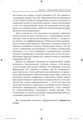Клетка — элементарная единица живого

             лее полно этот вопрос изучен Гудвином [25]. Он пришел к
             следующему выводу (стр. 28): «Крупнейшими достижениями
             в этой области является обнаружение часового механизма в
             одиночной клетке и получение данных, свидетельствующих
             о том, что существование часов или механизма отсчета вре-
             мени, как универсального свойства клеточной организации,
             является весьма вероятным».
                Далее отмечается, что участники построения структуры
             живой клетки не могут находиться в стационарном состоя-
             нии даже тогда, когда клетка находится в покое, т. е. не растет,
             не делится, не дифференцируется. Вещества клетки распада-
             ются и вновь синтезируются. Возникает ситуация, когда не-
             избежны колебания в системе. Гудвин даже считает, что для
             клетки необходимо рассматривать не вообще температуру,
             давление и т. д., а так называемые «таландические» (колеба-
             тельные) температуру и давление. Даже если это не так, коле-
             бательный характер процессов в живой клетке не подлежит
             отрицанию [25, 26].
                Нельзя не обратить внимания на удивительную упоря-
             доченность биологических структур клетки, естественно,
             и всей живой субстанции. Именно этот феномен позволил
             Шредингеру [27] говорить о живом, как об «апериодиче-
             ском кристалле». Если действительно наблюдать за процес-
             сами, протекающими в биологических структурах, таких как
             клеточное деление, морфогенез и филогенез, можно видеть
             пространственную и временную упорядоченность всех про-
             цессов. Но степень упорядоченности — это не что иное, как
             энтропия системы и структура ее составных частей. Пытаясь
             объяснить наблюдаемую упорядоченность, стали говорить
             об «антиэнтропийных тенденциях» живой материи. Это,
             естественно, не могло не вызывать возражений физиков по-
             следующих поколений ([12], с. 19).

                Все изложенное позволяет сформулировать первый по-
             стулат:


                                            43


Живая клетка.indb 43                                                     27.10.2009 11:40:05
 
