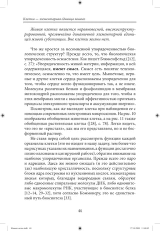 Клетка — элементарная единица живого

                Живая клетка является неравновесной, высокострукту-
             рированной, чрезвычайно динамичной элементарной едини-
             цей живой субстанции. Вне клетки жизни нет.

                 Что же кроется за несомненной упорядоченностью био-
             логических структур? Прежде всего, то, что биологическая
             упорядоченность осмысленна. Как пишет Блюменфельд ([12],
             с. 27): «Упорядоченность живой материи, информация, в ней
             содержащаяся, имеют смысл. Смысл есть понятие телеоло-
             гическое, осмысленно то, что имеет цель. Мышечные, нерв-
             ные и другие клетки сердца расположены упорядоченно для
             того, чтобы сердце могло функционировать так, а не иначе.
             Молекулы различных белков и фосфолипидов в мембранах
             митохондрий расположены упорядоченно для того, чтобы в
             этих мембранах могли с высокой эффективностью протекать
             процессы электронного транспорта и аккумуляции энергии».
                 Посмотрим, как же выглядит клетка при наблюдении ее с
             помощью современных электронных микроскопов. На рис. 10
             изображена обобщенная животная клетка, а на рис. 11 также
             обобщенная растительная клетка ([28], с. 78). Легко видеть,
             что это не «кристалл», как мы его представляем, но и не бес-
             форменный раствор.
                 Не ставя перед собой цель рассмотреть функции каждой
             органеллы клетки (это не входит в нашу задачу, тем более что
             на рисунках указаны их наименования, а функции достаточно
             полно изложены в цитируемой работе), обратим внимание на
             наиболее упорядоченные органеллы. Прежде всего это ядро
             и ядрышко. Здесь же можно ожидать (и это действительно
             так) наибольшую кристалличность, поскольку структурные
             блоки ядра построены из нуклеиновых кислот, элементарные
             звенья которых, благодаря водородным связям, образуют
             либо сдвоенные спиральные молекулы ДНК, либо одноните-
             вые макромолекулы РНК, участвующие в биосинтезе белка
             [12–14, 29–32], хотя согласно Коммонеру, это не единствен-
             ный путь биосинтеза [33].


                                           44


Живая клетка.indb 44                                                  27.10.2009 11:40:05
 
