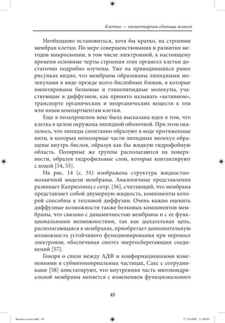 Клетка — элементарная единица живого

                 Необходимо остановиться, хотя бы кратко, на строении
             мембран клетки. По мере совершенствования и развития ме-
             тодов микроскопии, в том числе электронной, к настоящему
             времени основные черты строения этих органелл клетки до-
             статочно подробно изучены. Уже на приводившихся ранее
             рисунках видно, что мембраны образованы липидными мо-
             лекулами в виде прежде всего бислойных блоков, в которые
             вмонтированы белковые и гликолипидные молекулы, уча-
             ствующие в диффузном, как принято называть «активном»,
             транспорте органических и неорганических веществ к тем
             или иным компартментам клетки.
                 Еще в позапрошлом веке была высказана идея о том, что
             клетка в целом окружена липидной оболочкой. При этом ока-
             залось, что липиды спонтанно образуют в воде протяженные
             нити, в которых неполярные части липидных молекул обра-
             щены внутрь бислоя, образуя как бы жидкую гидрофобную
             область. Полярные же группы располагаются на поверх-
             ности, образуя гидрофильные слои, которые контактируют
             с водой [54, 55].
                 На рис. 14 (с. 51) изображена структура жидкостно-
             мозаичной модели мембраны. Аналогичные представления
             развивает Каприэлянц с сотр. [56], считающий, что мембрана
             представляет собой двумерную жидкость, компоненты кото-
             рой способны к тепловой диффузии. Очень важно оценить
             диффузные возможности также белковых компонентов мем-
             браны, что связано с динамичностью мембраны и с ее функ-
             циональными возможностями, так как дыхательная цепь,
             располагающаяся в мембранах, приобретает дополнительную
             возможность устойчивого функционирования при переносе
             электронов, обеспечивая синтез энергосберегающих соеди-
             нений [57].
                 Говоря о связи между АДФ и конформационными изме-
             нениями в субмитохонриальных частицах, Сакс с сотрудни-
             ками [58] констатируют, что внутренняя часть митохондри-
             альной мембраны меняется с изменением функционального


                                         49


Живая клетка.indb 49                                                   27.10.2009 11:40:05
 