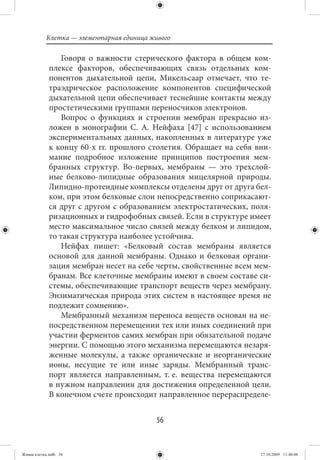 Клетка — элементарная единица живого

                 Говоря о важности стерического фактора в общем ком-
             плексе факторов, обеспечивающих связь отдельных ком-
             понентов дыхательной цепи, Микельсаар отмечает, что те-
             траэдрическое расположение компонентов специфической
             дыхательной цепи обеспечивает теснейшие контакты между
             простетическими группами переносчиков электронов.
                 Вопрос о функциях и строении мембран прекрасно из-
             ложен в монографии С. А. Нейфаха [47] с использованием
             экспериментальных данных, накопленных в литературе уже
             к концу 60-х гг. прошлого столетия. Обращает на себя вни-
             мание подробное изложение принципов построения мем-
             бранных структур. Во-первых, мембраны — это трехслой-
             ные белково-липидные образования мицелярной природы.
             Липидно-протеидные комплексы отделены друг от друга бел-
             ком, при этом белковые слои непосредственно соприкасают-
             ся друг с другом с образованием электростатических, поля-
             ризационных и гидрофобных связей. Если в структуре имеет
             место максимальное число связей между белком и липидом,
             то такая структура наиболее устойчива.
                 Нейфах пишет: «Белковый состав мембраны является
             основой для данной мембраны. Однако и белковая органи-
             зация мембран несет на себе черты, свойственные всем мем-
             бранам. Все клеточные мембраны имеют в своем составе си-
             стемы, обеспечивающие транспорт веществ через мембрану.
             Энзиматическая природа этих систем в настоящее время не
             подлежит сомнению».
                 Мембранный механизм переноса веществ основан на не-
             посредственном перемещении тех или иных соединений при
             участии ферментов самих мембран при обязательной подаче
             энергии. С помощью этого механизма перемещаются незаря-
             женные молекулы, а также органические и неорганические
             ионы, несущие те или иные заряды. Мембранный транс-
             порт является направленным, т. е. вещества перемещаются
             в нужном направлении для достижения определенной цели.
             В конечном счете происходит направленное перераспределе-


                                           56


Живая клетка.indb 56                                               27.10.2009 11:40:06
 