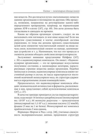 Клетка — элементарная единица живого

             ние веществ. Это достигается путем «выталкивания» веществ
             одними органоидами и поглощение их другими. Оба процес-
             са, возможно, направлены на регулирование какого-либо
             определенного превращения, например, на нормализацию
             уровня АТФ в клетке ([47], стр. 49). Эти акты должны быть
             согласованы и совпадать во времени.
                 Каким же образом органоиды «узнают», следует ли им
             выталкивать или поглощать те или иные вещества? Если мы
             допустим существование в клетке своеобразной системы
             управления, то тогда мы должны признать существование
             целой цепи элементов: чувствительный элемент на входе на-
             чала связи, исполнительный элемент на выходе, запоминаю-
             щее устройство и т. д. Напоминаем, что все эти процессы и
             элементы должны обладать свойством авторегуляторности.
                 Заслуживает внимания представление Нейфаха ([47],
             с. 20) о надмолекулярных комплексах. Он пишет: «Надмоле-
             кулярная организация — это не приходящее искусственно
             полученное состояние, а закономерная категория, характе-
             ризующая строение вещества живых организмов. Подобно
             молекулам и атомам, надмолекулярные комплексы имеют по-
             стоянный размер и состав, их масса характеризуется посто-
             янной величиной молекулярного веса, их структура удержи-
             вается определенными силами взаимодействия».
                 Предполагается, что надмолекулярные комплексы обла-
             дают энзиматической активностью и ферменты, расположен-
             ные в них, представляют собой мультиэнзимные комплексы
             ([47], с. 27).
                 В качестве примера приводится состав пируватдегидроге-
             назы, куда входят 16 молекул декарбоксилазы (молекулярный
             вес 1,8·105 к.e.), 64 молекулы редуктазы — трансацетилазы
             (молекулярный вес 1,1·105 к.e.), липоевая кислота (12 ммкМ),
             флавин (3 ммк на 1 мг белка). Молекулярный вес комплекса
             приблизительно 5 млн единиц.
                 Фернандес-Морган и Рид с сотр. [48], учитывая совокуп-
             ность экспериментальных данных, предложили структуру


                                          57


Живая клетка.indb 57                                                    27.10.2009 11:40:06
 