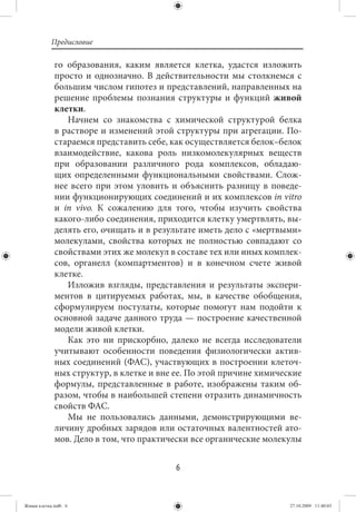 Предисловие

             го образования, каким является клетка, удастся изложить
             просто и однозначно. В действительности мы столкнемся с
             большим числом гипотез и представлений, направленных на
             решение проблемы познания структуры и функций живой
             клетки.
                Начнем со знакомства с химической структурой белка
             в растворе и изменений этой структуры при агрегации. По-
             стараемся представить себе, как осуществляется белок–белок
             взаимодействие, какова роль низкомолекулярных веществ
             при образовании различного рода комплексов, обладаю-
             щих определенными функциональными свойствами. Слож-
             нее всего при этом уловить и объяснить разницу в поведе-
             нии функционирующих соединений и их комплексов in vitro
             и in vivo. К сожалению для того, чтобы изучить свойства
             какого-либо соединения, приходится клетку умертвлять, вы-
             делять его, очищать и в результате иметь дело с «мертвыми»
             молекулами, свойства которых не полностью совпадают со
             свойствами этих же молекул в составе тех или иных комплек-
             сов, органелл (компартментов) и в конечном счете живой
             клетке.
                Изложив взгляды, представления и результаты экспери-
             ментов в цитируемых работах, мы, в качестве обобщения,
             сформулируем постулаты, которые помогут нам подойти к
             основной задаче данного труда — построение качественной
             модели живой клетки.
                Как это ни прискорбно, далеко не всегда исследователи
             учитывают особенности поведения физиологически актив-
             ных соединений (ФАС), участвующих в построении клеточ-
             ных структур, в клетке и вне ее. По этой причине химические
             формулы, представленные в работе, изображены таким об-
             разом, чтобы в наибольшей степени отразить динамичность
             свойств ФАС.
                Мы не пользовались данными, демонстрирующими ве-
             личину дробных зарядов или остаточных валентностей ато-
             мов. Дело в том, что практически все органические молекулы


                                          6


Живая клетка.indb 6                                                  27.10.2009 11:40:03
 