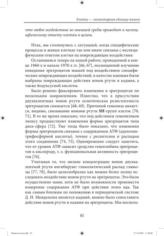 Клетка — элементарная единица живого

             что любое воздействие из внешней среды приводит к неспец-
             ифическому ответу клетки в целом.

                 Итак, мы столкнулись с ситуацией, когда специфические
             процессы в живых клетках так или иначе связаны с неспеци-
             фическим ответом клетки на повреждающие воздействия.
                 Остановимся теперь на нашей работе, проведенной в кон-
             це 1960-х и начале 1970-х гг. [66, 67], посвященной изучению
             поведения эритроцитов мышей под воздействием специфи-
             ческих повреждающих воздействий, в качестве каковых были
             выбраны повреждающие действия ионов ртути и кадмия, а
             также йодуксусной кислоты.
                 Было решено фиксировать изменения в эритроцитах по
             нескольким направлениям. Известно, что в присутствии
             двухвалентных ионов ртути осмотическая резистентность
             эритроцитов снижается [68, 69]. Причиной гемолиза являет-
             ся, видимо, связывание ионами ртути SН-групп клеток [70,
             71]. В то же время показано, что под действием гемолитиков
             лизису предшествуют изменения формы эритроцитов типа
             диск-сфера [72]. Уже тогда было показано, что изменения
             формы эритроцитов связаны с содержанием АТФ (аденозин-
             трифосфорной кислоты), точнее с ресинтезом и распадом
             этого соединения [74, 75]. Одновременно следует заметить,
             что от уровня АТФ зависит сродство гемоглобина эритроци-
             тов к кислороду, т. е. функциональная активность эритроци-
             тов [76].
                 Учитывая то, что низкие концентрации ионов двухва-
             лентной ртути ингибируют гликолитический распад глюко-
             зы [77, 78], было целесообразно как можно более полно ис-
             следовать воздействие ионов ртути на эритроциты. Это было
             осуществлено нами, хотя не было возможности произвести
             измерение содержания АТФ при действии этого яда. Так
             как самым близким по положению в периодической системе
             Д. И. Менделеева является кадмий, можно было сопоставить
             действие ионов ртути и кадмия на эритроциты. Мы восполь-


                                          63


Живая клетка.indb 63                                                    27.10.2009 11:40:06
 