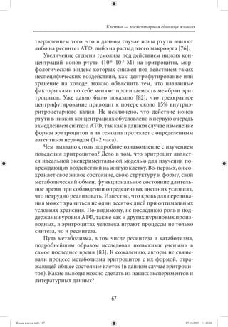 Клетка — элементарная единица живого

             тверждением того, что в данном случае ионы ртути влияют
             либо на ресинтез АТФ, либо на распад этого макроэрга [76].
                Увеличение степени гемолиза под действием низких кон-
             центраций ионов ртути (10-6–10-5 М) на эритроциты, мор-
             фологический индекс которых снижен под действием таких
             неспецифических воздействий, как центрифугирование или
             хранение на холоде, можно объяснить тем, что названные
             факторы сами по себе меняют проницаемость мембран эри-
             троцитов. Уже давно было показано [82], что трехкратное
             центрифугирование приводит к потере около 15% внутриэ-
             ритроцетарного калия. Не исключено, что действие ионов
             ртути в низких концентрациях обусловлено в первую очередь
             замедлением синтеза АТФ, так как в данном случае изменение
             формы эритроцитов и их гемолиз протекает с определенным
             латентным периодом (1–2 часа).
                Чем вызвано столь подробное ознакомление с изучением
             поведения эритроцитов? Дело в том, что эритроцит являет-
             ся идеальной экспериментальной моделью для изучения по-
             вреждающих воздействий на живую клетку. Во-первых, он со-
             храняет свое живое состояние, свою структуру и форму, свой
             метаболический обмен, функциональное состояние длитель-
             ное время при соблюдении определенных внешних условиях,
             что нетрудно реализовать. Известно, что кровь для перелива-
             ния может храниться не один десяток дней при оптимальных
             условиях хранения. По-видимому, не последнюю роль в под-
             держании уровня АТФ, также как и других пуриновых произ-
             водных, в эритроцитах человека играют процессы не только
             синтеза, но и ресинтеза.
                Путь метаболизма, в том числе ресинтеза и катаболизма,
             подробнейшим образом исследован польскими учеными в
             самое последнее время [83]. К сожалению, авторы не связы-
             вали процесс метаболизма эритроцитов с их формой, отра-
             жающей общее состояние клеток (в данном случае эритроци-
             тов). Какие выводы можно сделать из наших экспериментов и
             литературных данных?


                                         67


Живая клетка.indb 67                                                   27.10.2009 11:40:06
 
