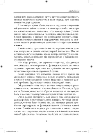 Предисловие

             клетки при взаимодействии друг с другом способны менять
             физико-химические параметры в доли секунды при смене их
             контактов друг с другом.
                В настоящее время общепринятым подходом к изучению
             обсуждаемого объекта является «молекулярный», несмотря
             на многочисленные заявления: «На молекулярном уровне
             жизни нет». Согласившись с последним утверждением, неиз-
             бежно приходим к выводу, что необходимо изменить обще-
             принятые представления и сосредоточить внимание на опи-
             сании модели, учитывающей целостность структуры живой
             клетки.
                К сожалению, практически все экспериментальные дан-
             ные получены в рамках «молекулярной биологии». Нам не
             оставалось ничего другого, кроме выбора литературного ма-
             териала, который позволял бы приблизиться к решению по-
             ставленной задачи.
                Нам надо решить, как строится структура, обладающая
             способностью целенаправленно функционировать, сохраняя
             заданное строение, при этом настраиваясь на непрерывно
             меняющиеся условия окружающей среды.
                Давно известно, что обсуждая любую точку зрения на
             специфику живого состояния, нельзя обходить вниманием
             проблему происхождения жизни. Подходы к решению дан-
             ной проблемы будут представлены в последней главе.
                Обсуждаемые темы могут вызвать неоднозначную реак-
             цию физиков, химиков и, конечно, биологов. Поэтому я буду
             очень благодарен всем, кто обратит внимание на данную ра-
             боту и выскажет конструктивные критические замечания.
                Очень важно определить, для какого рода специалистов
             данная работа может представлять интерес. Хотелось бы на-
             деяться, что она будет полезна тем, кто пытается решать про-
             блемы структурного и функционального состояния живой
             клетки. Это биологи, медики, растениеводы, а также специа-
             листы, интересующиеся происхождением и возникновением
             живой субстанции. Возможно, она будет интересна и хими-


                                          7


Живая клетка.indb 7                                                   27.10.2009 11:40:03
 