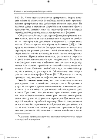 Клетка — элементарная единица живого

             1⋅10-3  М. Четко просматриваются эритроциты, форма кото-
             рых ничем не отличается от наблюдавшихся нами крениро-
             ванных эритроцитов под действием тяжелых металлов. Не
             вдаваясь далее в механизм сохранения и изменения формы
             эритроцитов, отметим еще раз неспецифичность процесса
             перехода их от дискоидных к кренированным формам.
                 Обсуждая свойства, структуру и функционирование жи-
             вых клеток, нельзя не остановиться еще на одном их свойст-
             ве — непрерывном движении внутреннего содержимого
             клетки. Сказать лучше, чем Франк и Астахова ([87], с. 19),
             вряд ли возможно: «Клетки беспрерывно меняют очертания,
             структуру на разных уровнях своей организации. Иногда
             подвижность клеток производит впечатление непрерывно-
             го кипения. Протоплазма движется, резко меняя скорость,
             и даже приостанавливается при раздражении. Маленькие
             митохондрии, видимые в обычном микроскопе в виде зер-
             нышек или палочек, проделывают змееобразные движения и
             меняют объем. Изменяет свой объем и ядро — оно пульсиру-
             ет, то сжимаясь, то расширяясь». Обстоятельно этот вопрос
             рассмотрен в монографии Камии [88]∗. Прежде всего автор
             проводит следующую классификацию типов движения:
                 Колебательные движения, этот тип движения наименее
             упорядочен, хотя и наиболее распространен. Встречаются
             у других авторов и другие наименования: «скользящее дви-
             жение», «отклоняющееся движение», «беспорядочное дви-
             жение». При этом типе движения протоплазмы некоторые
             частицы находятся в покое, некоторые скользят по направле-
             нию к центру клетки, другие — к периферии. Движение имеет
             неустойчивый и случайный характер. Однако это движение
             не настолько беспорядочно, как броуновское движение, и в
             его основе лежат совершенно различные причины — броу-
             новское движение обусловлено тепловым колебанием моле-

                  ∗ Ссылки на оригинальные работы по этому вопросу читатель найдет
              в цитируемой монографии.


                                               70


Живая клетка.indb 70                                                          27.10.2009 11:40:06
 