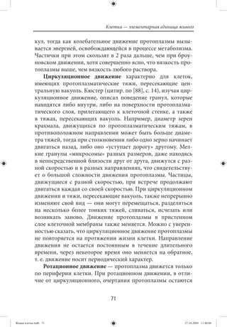 Клетка — элементарная единица живого

             кул, тогда как колебательное движение протоплазмы вызы-
             вается энергией, освобождающейся в процессе метаболизма.
             Частички при этом скользят в 2 раза дальше, чем при броу-
             новском движении, хотя совершенно ясно, что вязкость про-
             топлазмы выше, чем вязкость любого раствора.
                  Циркуляционное движение характерно для клеток,
             имеющих протоплазматические тяжи, пересекающие цен-
             тральную вакуоль. Кюстер (цитир. по [88], с. 14), изучая цир-
             куляционное движение, описал поведение гранул, которые
             находятся либо внутри, либо на поверхности протоплазма-
             тического слоя, прилегающего к клеточной стенке, а также
             в тяжах, пересекающих вакуоль. Например, диаметр зерен
             крахмала, движущихся по протоплазматическим тяжам, в
             противоположном направлении может быть больше диаме-
             тра тяжей, тогда при столкновении либо одно зерно начинает
             двигаться назад, либо оно «уступает дорогу» другому. Мел-
             кие гранулы «микросомы» разных размеров, даже находясь
             в непосредственной близости друг от друга, движутся с раз-
             ной скоростью и в разных направлениях, что свидетельству-
             ет о большой сложности движения протоплазмы. Частицы,
             движущиеся с разной скоростью, при встрече продолжают
             двигаться каждая со своей скоростью. При циркуляционном
             движении и тяжи, пересекающие вакуоль, также непрерывно
             изменяют свой вид — они могут перемещаться, разделяться
             на несколько более тонких тяжей, сливаться, исчезать или
             возникать заново. Движение протоплазмы в пристенном
             слое клеточной мембраны также меняется. Можно с уверен-
             ностью сказать, что циркуляционное движение протоплазмы
             не повторяется на протяжении жизни клетки. Направление
             движения не остается постоянным в течение длительного
             времени, через некоторое время оно меняется на обратное,
             т. е. движение носит периодический характер.
                  Ротационное движение — протоплазма движется только
             по периферии клетки. При ротационном движении, в отли-
             чие от циркуляционного, очертания протоплазмы остаются


                                          71


Живая клетка.indb 71                                                    27.10.2009 11:40:06
 