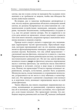 Клетка — элементарная единица живого

             клетке, мы ни в коем случае не выходили бы за рамки этого
             явления и не требовали от модели, чтобы она обладала бы
             всеми свойствами живого.
                 Во-вторых, раз и навсегда необходимо договориться о
             том, что все модели, призванные объяснять поведение живой
             клетки, не должны базироваться на сопоставлении их с ме-
             ханическими устройствами: машинами, заводами, конвейе-
             рами, часовыми механизмами, сообщающимися сосудами и
             т. д., как это делают многие авторы. Это не корректно и по
             сути дела ничего не проясняет, только запутывает сущность
             того или иного явления, направляя процесс выяснения меха-
             низма явления в ложную сторону.
                 Прежде всего следует сказать о характере сил, вызываю-
             щих перемещение частей протоплазмы. Простейшей моде-
             лью, наглядно проливающей свет на это явление, наверное,
             является функционирование лампадки, заправляемой специ-
             альным маслом. Вспомним, что она собой представляет —
             смоченный маслом фитилек, опускается в емкость с маслом.
             Первоначально мы имеем равновесную систему, где никакого
             поступательного движения нет. Но вот мы зажгли фитилек,
             возникло пламя и вверх по фитильку началось перемещение
             масла к кончику фитилька, где молекулы масла окисляются
             кислородом и исчезают, улетая в виде воды и углекислого
             газа. Почему это происходит? В месте горения возникает не-
             равновесие, которое, естественно, должно быть устранено.
             Молекулы масла, соседствовавшие со сгорающими молекула-
             ми, устремляются на их место в силу обычных и капилляр-
             ных сил. Это приводит в движение следующие слои молекул
             и, в конечном счете, возникает перемещение масла по всей
             длине фитилька.
                 Таким образом, мы имеем следующее: неравновесная си-
             стема, возникающая из равновесной, стремится вернуться,
             как ей и положено, в равновесное состояние, что и произой-
             дет, если пламя погаснет. Это происходит потому, что сво-
             бодная энергия равновесной системы (F1) меньше свободной


                                           74


Живая клетка.indb 74                                                27.10.2009 11:40:06
 