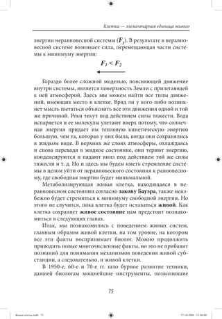 Клетка — элементарная единица живого

             энергии неравновесной системы (F2). В результате в неравно-
             весной системе возникает сила, перемещающая части систе-
             мы к минимуму энергии:



                 Гораздо более сложной моделью, поясняющей движение
             внутри системы, является поверхность Земли с прилегающей
             к ней атмосферой. Здесь мы можем найти все типы движе-
             ний, имеющих место в клетке. Вряд ли у кого-либо возник-
             нет мысль пытаться объяснить все эти движения одной и той
             же причиной. Реки текут под действием силы тяжести. Вода
             испаряется и ее молекулы улетают вверх потому, что солнеч-
             ная энергия придает им тепловую кинетическую энергию
             большую, чем та, которая у них была, когда они сохранялись
             в жидком виде. В верхних же слоях атмосферы, охлаждаясь
             и снова переходя в жидкое состояние, они теряют энергию,
             конденсируются и падают вниз под действием той же силы
             тяжести и т. д. Но и здесь мы будем иметь стремление систе-
             мы в целом уйти от неравновесного состояния к равновесно-
             му, где свободная энергия будет минимальной.
                 Метаболизирующая живая клетка, находящаяся в не-
             равновесном состоянии согласно закону Бауэра, также неиз-
             бежно будет стремиться к минимуму свободной энергии. Но
             этого не случится, пока клетка будет оставаться живой. Как
             клетка сохраняет живое состояние нам предстоит познако-
             миться в следующих главах.
                 Итак, мы познакомились с поведением живых систем,
             главным образом живой клетки, на том уровне, на котором
             все эти факты воспринимает биолог. Можно продолжить
             приводить новые многочисленные факты, но это не прибавит
             познаний для понимания механизмов поведения живой суб-
             станции, а следовательно, и живой клетки.
                 В 1950-е, 60-е и 70-е гг. шло бурное развитие техники,
             давшей биологам мощнейшие инструменты, позволившие


                                         75


Живая клетка.indb 75                                                   27.10.2009 11:40:06
 