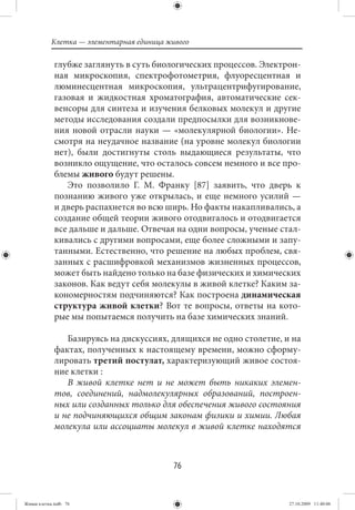 Клетка — элементарная единица живого

             глубже заглянуть в суть биологических процессов. Электрон-
             ная микроскопия, спектрофотометрия, флуоресцентная и
             люминесцентная микроскопия, ультрацентрифугирование,
             газовая и жидкостная хроматография, автоматические сек-
             венсоры для синтеза и изучения белковых молекул и другие
             методы исследования создали предпосылки для возникнове-
             ния новой отрасли науки — «молекулярной биологии». Не-
             смотря на неудачное название (на уровне молекул биологии
             нет), были достигнуты столь выдающиеся результаты, что
             возникло ощущение, что осталось совсем немного и все про-
             блемы живого будут решены.
                Это позволило Г. М. Франку [87] заявить, что дверь к
             познанию живого уже открылась, и еще немного усилий —
             и дверь распахнется во всю ширь. Но факты накапливались, а
             создание общей теории живого отодвигалось и отодвигается
             все дальше и дальше. Отвечая на одни вопросы, ученые стал-
             кивались с другими вопросами, еще более сложными и запу-
             танными. Естественно, что решение на любых проблем, свя-
             занных с расшифровкой механизмов жизненных процессов,
             может быть найдено только на базе физических и химических
             законов. Как ведут себя молекулы в живой клетке? Каким за-
             кономерностям подчиняются? Как построена динамическая
             структура живой клетки? Вот те вопросы, ответы на кото-
             рые мы попытаемся получить на базе химических знаний.

                Базируясь на дискуссиях, длящихся не одно столетие, и на
             фактах, полученных к настоящему времени, можно сформу-
             лировать третий постулат, характеризующий живое состоя-
             ние клетки :
                В живой клетке нет и не может быть никаких элемен-
             тов, соединений, надмолекулярных образований, построен-
             ных или созданных только для обеспечения живого состояния
             и не подчиняющихся общим законам физики и химии. Любая
             молекула или ассоциаты молекул в живой клетке находятся



                                           76


Живая клетка.indb 76                                                 27.10.2009 11:40:06
 