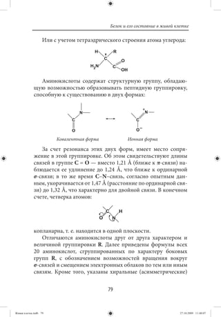 Белок и его состояние в живой клетке

                   Или с учетом тетраэдрического строения атома углерода:
                                       H             R
                                            C            O
                                     H2N         C
                                                         OH

                Аминокислоты содержат структурную группу, обладаю-
             щую возможностью образовывать пептидную группировку,
             способную к существованию в двух формах:




                        Ковалентная форма                    Ионная форма

                За счет резонанса этих двух форм, имеет место сопря-
             жение в этой группировке. Об этом свидетельствуют длины
             связей в группе С = О — вместо 1,21 Å (ближе к π-связи) на-
             блюдается ее удлинение до 1,24 Å, что ближе к ординарной
             σ-связи; в то же время С–N–связь, согласно опытным дан-
             ным, укорачивается от 1,47 Å (расстояние по ординарной свя-
             зи) до 1,32 Å, что характерно для двойной связи. В конечном
             счете, четверка атомов:




             копланарна, т. е. находится в одной плоскости.
                Отличаются аминокислоты друг от друга характером и
             величиной группировки R. Далее приведены формулы всех
             20 аминокислот, сгруппированных по характеру боковых
             групп R, с обозначением возможностей вращения вокруг
             σ-связей и смещением электронных облаков по тем или иным
             связям. Кроме того, указаны хиральные (асимметрические)


                                                79


Живая клетка.indb 79                                                            27.10.2009 11:40:07
 