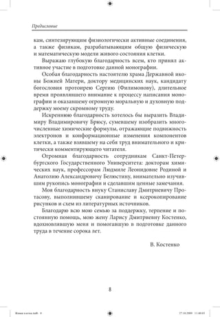 Предисловие

             кам, синтезирующим физиологически активные соединения,
             а также физикам, разрабатывающим общую физическую
             и математическую модели живого состояния клетки.
                Выражаю глубокую благодарность всем, кто принял ак-
             тивное участие в подготовке данной монографии.
                Особая благодарность настоятелю храма Державной ико-
             ны Божией Матери, доктору медицинских наук, кандидату
             богословия протоирею Сергию (Филимонову), длительное
             время проявлявшего внимание к процессу написания моно-
             графии и оказавшему огромную моральную и духовную под-
             держку моему скромному труду.
                Искреннюю благодарность хотелось бы выразить Влади-
             миру Владимировичу Брюсу, сумевшему изобразить много-
             численные химические формулы, отражающие подвижность
             электронов и конформационные изменения компонентов
             клетки, а также взявшему на себя труд внимательного и кри-
             тически комментирующего читателя.
                Огромная благодарность сотрудникам Санкт-Петер-
             бургского Государственного Университета: докторам хими-
             ческих наук, профессорам Людмиле Леонидовне Родиной и
             Анатолию Александровичу Белюстину, внимательно изучив-
             шим рукопись монографии и сделавшим ценные замечания.
                Моя благодарность внуку Станиславу Дмитриевичу Про-
             тасову, выполнившему сканирование и ксерокопирование
             рисунков и схем из литературных источников.
                Благодарю всю мою семью за поддержку, терпение и по-
             стоянную помощь, мою жену Ларису Дмитриевну Костенко,
             вдохновлявшую меня и помогавшую в подготовке данного
             труда в течение сорока лет.

                                                         В. Костенко




                                         8


Живая клетка.indb 8                                                 27.10.2009 11:40:03
 
