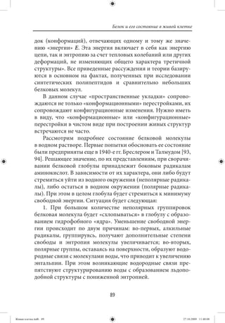 Белок и его состояние в живой клетке

             док (конформаций), отвечающих одному и тому же значе-
             нию «энергии» Е. Эта энергия включает в себя как энергию
             цепи, так и энтропию за счет тепловых колебаний или других
             деформаций, не изменяющих общего характера третичной
             структуры». Все приведенные рассуждения и теории базиру-
             ются в основном на фактах, полученных при исследовании
             синтетических полипептидов и сравнительно небольших
             белковых молекул.
                В данном случае «пространственные укладки» сопрово-
             ждаются не только «конформационными» перестройками, их
             сопровождают конфигурационные изменения. Нужно иметь
             в виду, что «конформационные» или «конфигурационные»
             перестройки в чистом виде при построении живых структур
             встречаются не часто.
                Рассмотрим подробнее состояние белковой молекулы
             в водном растворе. Первые попытки обосновать ее состояние
             были предприняты еще в 1940-е гг. Бреслером и Талмудом [93,
             94]. Решающее значение, по их представлениям, при сворачи-
             вании белковой глобулы принадлежит боковым радикалам
             аминокислот. В зависимости от их характера, они либо будут
             стремиться уйти из водного окружения (неполярные радика-
             лы), либо остаться в водном окружении (полярные радика-
             лы). При этом в целом глобула будет стремиться к минимуму
             свободной энергии. Ситуация будет следующая:
                1. При большом количестве неполярных группировок
             белковая молекула будет «схлопываться» в глобулу с образо-
             ванием гидрофобного «ядра». Уменьшение свободной энер-
             гии происходит по двум причинам: во-первых, алкильные
             радикалы, группируясь, получают дополнительные степени
             свободы и энтропия молекулы увеличивается; во-вторых,
             полярные группы, оставаясь на поверхности, образуют водо-
             родные связи с молекулами воды, что приводит к увеличению
             энтальпии. При этом возникающие водородные связи пре-
             пятствуют структурированию воды с образованием льдопо-
             добной структуры с пониженной энтропией.


                                         89


Живая клетка.indb 89                                                      27.10.2009 11:40:08
 