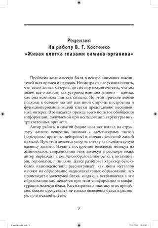 Рецен зия
                           На работ у В. Г. К ос тенко
              « Ж и в а я к ле т к а гла з а м и х и м и к а - о р га н и к а »



                 Проблема жизни всегда была в центре внимания мысли-
             телей всех времен и народов. Несмотря на все усилия понять,
             что такое живая материя, до сих пор нельзя считать, что мы
             знаем все о живом, как устроена единица живого — клетка,
             как она возникла или как создана. По этой причине любые
             подходы к освещению той или иной стороны построения и
             функционирования живой клетки представляют несомнен-
             ный интерес. Это касается прежде всего попыток обобщения
             информации, получаемой при исследовании структуры вну-
             триклеточных органелл.
                 Автор работы в сжатой форме излагает взгляд на струк-
             туру живого вещества, начиная с элементарных частиц
             (электроны, протоны, нейтроны) и кончая целостной живой
             клеткой. При этом делается упор на клетку как элементарную
             еденицу живого. Начав с построения белковых молекул из
             аминокислот, сворачивания этих молекул в растворе воды,
             автор переходит к коплексообразованию белка с витамина-
             ми, гормонами, липидами. Далее разбирает характер белок–
             белок взаимодействий; рассматривает, как ионы металлов
             влияют на образование надмолекулярных образований; что
             происходит с молекулой белка, когда она встраивается в эти
             образования; как меняется при этом конформация и конфи-
             гурация молекул белка. Рассматривая динамику этих процес-
             сов, можно представить не только поведение белка в раство-
             ре, но и в самой клетке.


                                              9


Живая клетка.indb 9                                                         27.10.2009 11:40:03
 