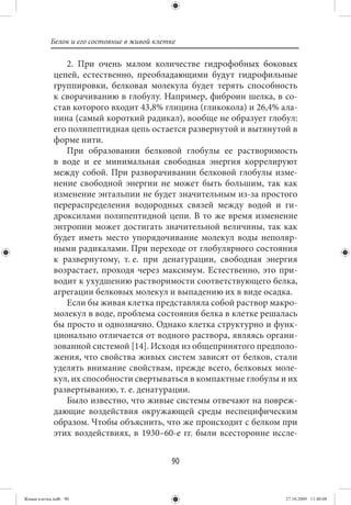 Белок и его состояние в живой клетке

                2. При очень малом количестве гидрофобных боковых
             цепей, естественно, преобладающими будут гидрофильные
             группировки, белковая молекула будет терять способность
             к сворачиванию в глобулу. Например, фиброин шелка, в со-
             став которого входит 43,8% глицина (гликокола) и 26,4% ала-
             нина (самый короткий радикал), вообще не образует глобул:
             его полипептидная цепь остается развернутой и вытянутой в
             форме нити.
                При образовании белковой глобулы ее растворимость
             в воде и ее минимальная свободная энергия коррелируют
             между собой. При разворачивании белковой глобулы изме-
             нение свободной энергии не может быть большим, так как
             изменение энтальпии не будет значительным из-за простого
             перераспределения водородных связей между водой и ги-
             дроксилами полипептидной цепи. В то же время изменение
             энтропии может достигать значительной величины, так как
             будет иметь место упорядочивание молекул воды неполяр-
             ными радикалами. При переходе от глобулярного состояния
             к развернутому, т. е. при денатурации, свободная энергия
             возрастает, проходя через максимум. Естественно, это при-
             водит к ухудшению растворимости соответствующего белка,
             агрегации белковых молекул и выпадению их в виде осадка.
                Если бы живая клетка представляла собой раствор макро-
             молекул в воде, проблема состояния белка в клетке решалась
             бы просто и однозначно. Однако клетка структурно и функ-
             ционально отличается от водного раствора, являясь органи-
             зованной системой [14]. Исходя из общепринятого предполо-
             жения, что свойства живых систем зависят от белков, стали
             уделять внимание свойствам, прежде всего, белковых моле-
             кул, их способности свертываться в компактные глобулы и их
             развертыванию, т. е. денатурации.
                Было известно, что живые системы отвечают на повреж-
             дающие воздействия окружающей среды неспецифическим
             образом. Чтобы объяснить, что же происходит с белком при
             этих воздействиях, в 1930–60-е гг. были всесторонне иссле-


                                             90


Живая клетка.indb 90                                                 27.10.2009 11:40:08
 