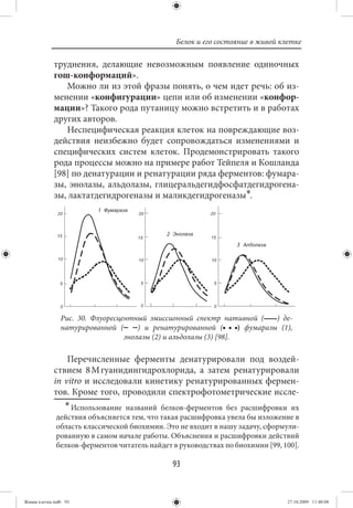 Белок и его состояние в живой клетке

             труднения, делающие невозможным появление одиночных
             гош-конформаций».
                Можно ли из этой фразы понять, о чем идет речь: об из-
             менении «конфигурации» цепи или об изменении «конфор-
             мации»? Такого рода путаницу можно встретить и в работах
             других авторов.
                Неспецифическая реакция клеток на повреждающие воз-
             действия неизбежно будет сопровождаться изменениями и
             специфических систем клеток. Продемонстрировать такого
             рода процессы можно на примере работ Тейпеля и Кошланда
             [98] по денатурации и ренатурации ряда ферментов: фумара-
             зы, энолазы, альдолазы, глицеральдегидфосфатдегидрогена-
             зы, лактатдегидрогеназы и маликдегидрогеназы∗.




                Рис. 30. Флуоресцентный эмиссионный спектр нативной (         ) де-
                натурированной (      ) и ренатурированной (        ) фумаразы (1),
                                  энолазы (2) и альдолазы (3) [98].

                 Перечисленные ферменты денатурировали под воздей-
             ствием 8 М гуанидингидрохлорида, а затем ренатурировали
             in vitro и исследовали кинетику ренатурированных фермен-
             тов. Кроме того, проводили спектрофотометрические иссле-
                ∗ Использование названий белков-ферментов без расшифровки их
              действия объясняется тем, что такая расшифровка увела бы изложение в
              область классической биохимии. Это не входит в нашу задачу, сформули-
              рованную в самом начале работы. Объяснения и расшифровки действий
              белков-ферментов читатель найдет в руководствах по биохимии [99, 100].

                                                93


Живая клетка.indb 93                                                             27.10.2009 11:40:08
 