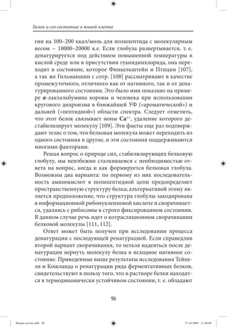 Белок и его состояние в живой клетке

             гии на 100–200 ккал/моль для полипептида с молекулярным
             весом ~ 10000–20000 к.е. Если глобула развертывается, т. е.
             денатурируется под действием повышенной температуры в
             кислой среде или в присутствии гуанидинхлорида, она пере-
             ходит в состояние, которое Финкельштейн и Птицин [107],
             а так же Гильманшин с сотр. [108] рассматривают в качестве
             промежуточного, отличного как от нативного, так и от дена-
             турированного состояния. Это было ими показано на приме-
             ре α-лактальбумина коровы и человека при использовании
             кругового дихроизма в ближайшей УФ («ароматической») и
             дальней («пептидной») области спектра. Следует отметить,
             что этот белок связывает ионы Са++, удаление которого де-
             стабилизирует молекулу [109]. Эти факты еще раз подтверж-
             дают тезис о том, что белковая молекула может переходить из
             одного состояния в другое, и эти состояния поддерживаются
             многими факторами.
                 Решая вопрос о природе сил, стабилизирующих белковую
             глобулу, мы неизбежно сталкиваемся с необходимостью от-
             вета на вопрос, когда и как формируется белковая глобула.
             Возможны два варианта: по первому из них последователь-
             ность аминокислот в полипептидной цепи предопределяет
             пространственную структуру белка; альтернативой этому яв-
             ляется предположение, что структура глобулы закодирована
             в информационной рибонуклеиновой кислоте и сворачивает-
             ся, удаляясь с рибосомы в строго фиксированном состоянии.
             В данном случае речь идет о котрасляционном сворачивании
             белковой молекулы [111, 112].
                 Ответ может быть получен при исследовании процесса
             денатурации с последующей ренатурацией. Если справедлив
             второй вариант сворачивания, то нельзя надеяться после де-
             натурации вернуть молекулу белка в исходное нативное со-
             стояние. Приведенные выше результаты исследования Тейпе-
             ля и Кошланда о ренатурации ряда ферментативных белков,
             свидетельствуют в пользу того, что в растворе белки находят-
             ся в термодинамически устойчивом состоянии, т. е. обладают


                                             96


Живая клетка.indb 96                                                  27.10.2009 11:40:08
 