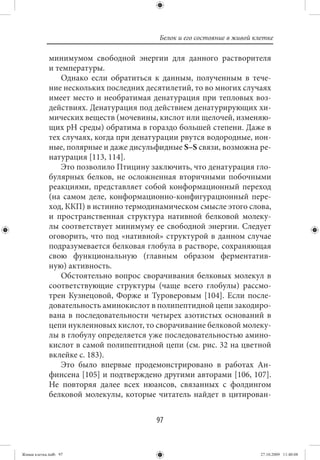 Белок и его состояние в живой клетке

             минимумом свободной энергии для данного растворителя
             и температуры.
                Однако если обратиться к данным, полученным в тече-
             ние нескольких последних десятилетий, то во многих случаях
             имеет место и необратимая денатурация при тепловых воз-
             действиях. Денатурация под действием денатурирующих хи-
             мических веществ (мочевины, кислот или щелочей, изменяю-
             щих рН среды) обратима в гораздо большей степени. Даже в
             тех случаях, когда при денатурации рвутся водородные, ион-
             ные, полярные и даже дисульфидные S–S связи, возможна ре-
             натурация [113, 114].
                Это позволило Птицину заключить, что денатурация гло-
             булярных белков, не осложненная вторичными побочными
             реакциями, представляет собой конформационный переход
             (на самом деле, конформационно-конфигурационный пере-
             ход, ККП) в истинно термодинамическом смысле этого слова,
             и пространственная структура нативной белковой молеку-
             лы соответствует минимуму ее свободной энергии. Следует
             оговорить, что под «нативной» структурой в данном случае
             подразумевается белковая глобула в растворе, сохраняющая
             свою функциональную (главным образом ферментатив-
             ную) активность.
                Обстоятельно вопрос сворачивания белковых молекул в
             соответствующие структуры (чаще всего глобулы) рассмо-
             трен Кузнецовой, Форже и Туроверовым [104]. Если после-
             довательность аминокислот в полипептидной цепи закодиро-
             вана в последовательности четырех азотистых оснований в
             цепи нуклеиновых кислот, то сворачивание белковой молеку-
             лы в глобулу определяется уже последовательностью амино-
             кислот в самой полипептидной цепи (см. рис. 32 на цветной
             вклейке с. 183).
                Это было впервые продемонстрировано в работах Ан-
             финсена [105] и подтверждено другими авторами [106, 107].
             Не повторяя далее всех нюансов, связанных с фолдингом
             белковой молекулы, которые читатель найдет в цитирован-


                                         97


Живая клетка.indb 97                                                     27.10.2009 11:40:08
 