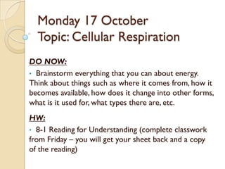 Monday 17 October
  Topic: Cellular Respiration
DO NOW:
• Brainstorm everything that you can about energy.
Think about things such as where it comes from, how it
becomes available, how does it change into other forms,
what is it used for, what types there are, etc.
HW:
• 8-1 Reading for Understanding (complete classwork
from Friday – you will get your sheet back and a copy
of the reading)
 