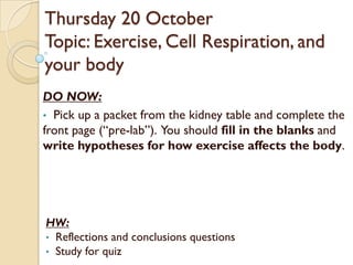 Thursday 20 October
Topic: Exercise, Cell Respiration, and
your body
DO NOW:
• Pick up a packet from the kidney table and complete the
front page (“pre-lab”). You should fill in the blanks and
write hypotheses for how exercise affects the body.




HW:
• Reflections and conclusions questions
• Study for quiz
 
