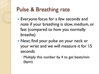 Pulse & Breathing rate
 Everyone focus for a few seconds and
  note if your breathing is slow, medium, or
  fast (compared to how you normally
  breathe)
 Next, find your pulse on your neck or
  your wrist and we will measure it for 15
  seconds
    ◦ Multiply this number by 4 to get beats/min
      (bpm)
 