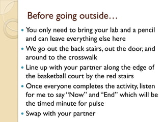 Before going outside…
 You only need to bring your lab and a pencil
  and can leave everything else here
 We go out the back stairs, out the door, and
  around to the crosswalk
 Line up with your partner along the edge of
  the basketball court by the red stairs
 Once everyone completes the activity, listen
  for me to say “Now” and “End” which will be
  the timed minute for pulse
 Swap with your partner
 