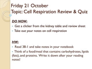 Friday 21 October
Topic: Cell Respiration Review & Quiz
DO NOW:
• Get a clicker from the kidney table and review sheet
• Take out your notes on cell respiration



HW:
• Read 38-1 and take notes in your notebook
• Think of a food/meal that contains carbohydrates, lipids
(fats), and proteins. Write it down after your reading
notes!
 