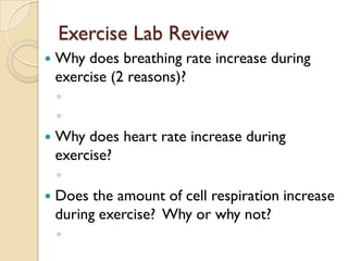 Exercise Lab Review
   Why does breathing rate increase during
    exercise (2 reasons)?
    ◦
    ◦
   Why does heart rate increase during
    exercise?
    ◦
   Does the amount of cell respiration increase
    during exercise? Why or why not?
    ◦
 