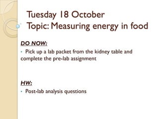 Tuesday 18 October
  Topic: Measuring energy in food
DO NOW:
• Pick up a lab packet from the kidney table and
complete the pre-lab assignment



HW:
• Post-lab analysis questions
 