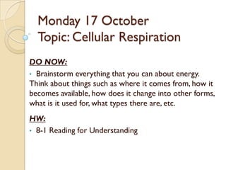 Monday 17 October
  Topic: Cellular Respiration
DO NOW:
• Brainstorm everything that you can about energy.
Think about things such as where it comes from, how it
becomes available, how does it change into other forms,
what is it used for, what types there are, etc.
HW:
• 8-1 Reading for Understanding
 
