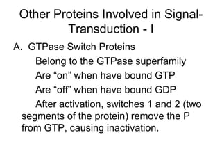 Other Proteins Involved in Signal-Transduction - I A.  GTPase Switch Proteins Belong to the GTPase superfamily Are “on” when have bound GTP Are “off” when have bound GDP After activation, switches 1 and 2 (two segments of the protein) remove the P from GTP, causing inactivation. 
