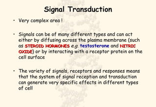 Signal Transduction Very complex area ! Signals can be of many different types and can act either by diffusing across the plasma membrane (such as  STEROID HORMONES   e.g.   testosterone  and  NITRIC OXIDE ) or by interacting with a receptor protein on the cell surface The variety of signals, receptors and responses means that the system of signal reception and transduction can generate very specific effects in different types of cell 