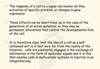 The response of a cell to a signal can involve ion flow, activation of specific proteins, or changes in gene expression These effects can be short-lived, as in the case of the generation of an action potential, or they may be permanent alterations that control the developmental fate of the cell It is therefore clear that the idea of a cell as a self-contained unit is in fact very far from the reality of the situation - cells are constantly engaged in the exchange of information in the form of molecular signals and it is this that enables cells in multicellular systems to function in an integrated way. 
