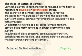The mode of action of cortisol: Cortisol is a steroid hormone that is released in the body in response to  physical  or  psychological  stress.  The secretion of cortisol induces energy-directing processes for the purpose of providing the brain with sufficient energy sources that prepare an individual to deal with stressors.  In addition to its role as a so-called "stress hormone", cortisol plays many key roles in almost every physiologic system.  Regulation of blood pressure, cardiovascular function, carbohydrate metabolism, and immune function are among the best known functions of cortisol.   Action of  Cortisol  animation   [Diagram] 