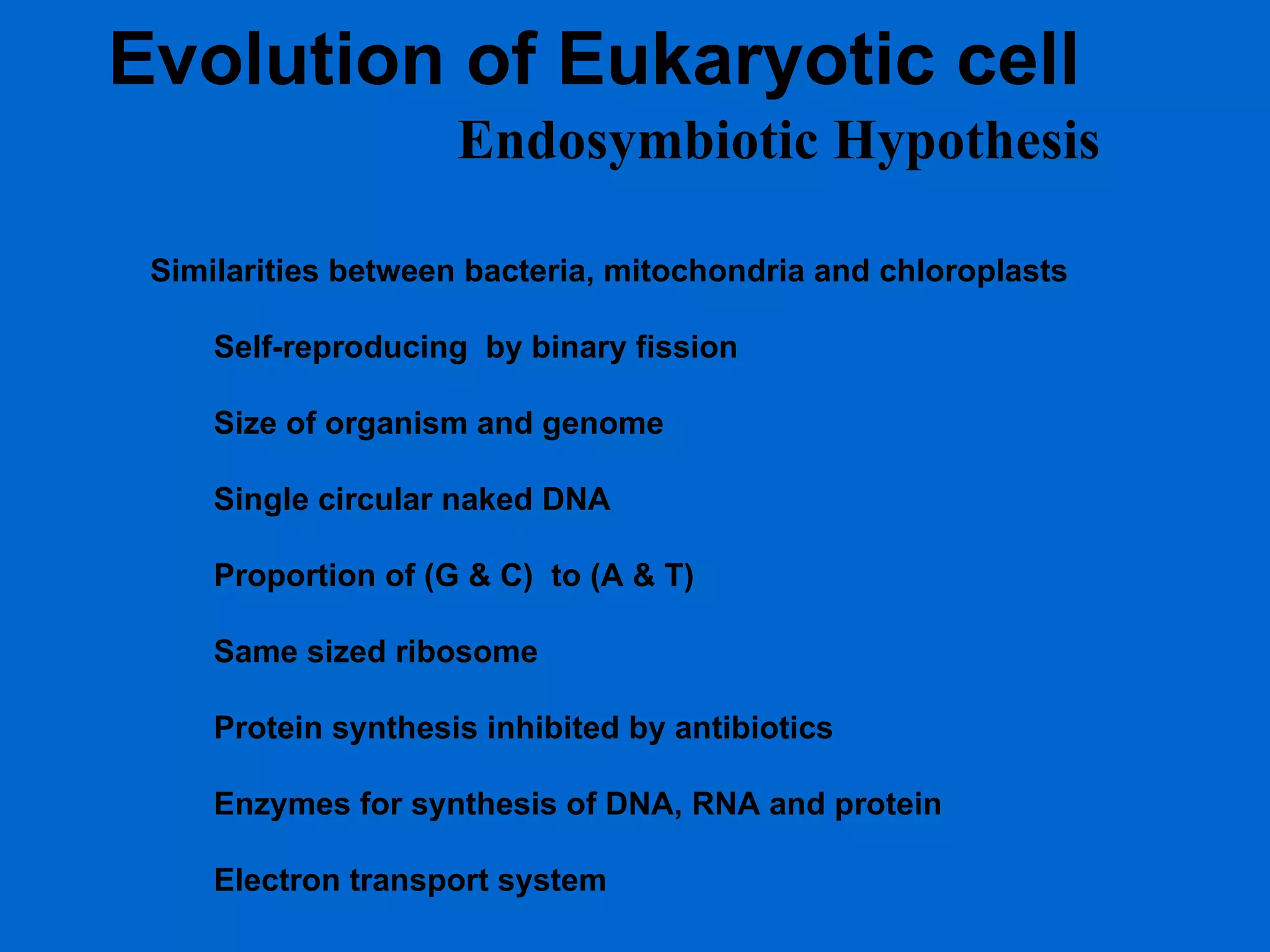 Evolution of Eukaryotic cell Endosymbiotic Hypothesis Similarities between bacteria, mitochondria and chloroplasts Self-reproducing  by binary fission Size of organism and genome Single circular naked DNA Proportion of (G & C)  to (A & T) Same sized ribosome Protein synthesis inhibited by antibiotics Enzymes for synthesis of DNA, RNA and protein Electron transport system 
