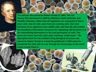The cell was discovered by Robert Hooke in 1665. The cell
theory, first developed in 1839 by Matthias Jakob Schleiden and
Theodor Schwann, states that all organisms are composed of oneor
more cells, that all cells come from pre-existing cells, that vital
functions of an organism occur within cells, and that all cells contain
the hereditary information necessary for regulating cell functions and
for transmitting information to the next generation of cells. The
word cell comes from the Latin cella, meaning "small room". The
descriptive term for the smallest living biological structure was
coined by Robert Hooke in a book he published in 1665 when he
compared the cork cells he saw through his microscope to the small
rooms monks lived in.
 