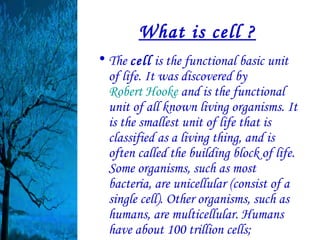 What is cell ?
• The cell is the functional basic unit
  of life. It was discovered by
  Robert Hooke and is the functional
  unit of all known living organisms. It
  is the smallest unit of life that is
  classified as a living thing, and is
  often called the building block of life.
  Some organisms, such as most
  bacteria, are unicellular (consist of a
  single cell). Other organisms, such as
  humans, are multicellular. Humans
  have about 100 trillion cells;
 