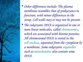 • Other differences include: The plasma
  membrane resembles that of prokaryotes in
  function, with minor differences in the
  setup. Cell walls may or may not be present.
• The eukaryotic DNA is organized in one or
  more linear molecules, called chromosomes,
  which are associated with histone proteins.
  All chromosomal DNA is stored in the
  cell nucleus, separated from the cytoplasm by
  a membrane. Some eukaryotic organelles
  such as mitochondria also contain some
  DNA.
 